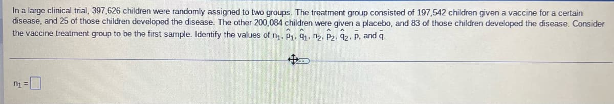 In a large clinical trial, 397,626 children were randomly assigned to two groups. The treatment group consisted of 197,542 children given a vaccine for a certain
disease, and 25 of those children developed the disease. The other 200,084 children were given a placebo, and 83 of those children developed the disease. Consider
the vaccine treatment group to be the first sample. Identify the values of n,, P1. 91. n2, P2, 92, p, and q.
n1 =|
