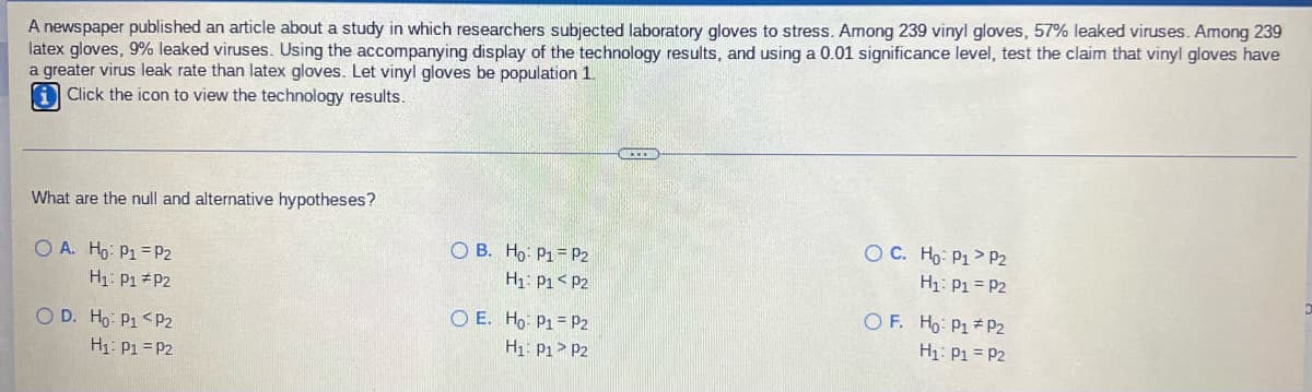 latex gloves, 9% leaked viruses. Using the accompanying display of the technology results, and using a 0.01 significance level, test the claim that vinyl gloves have
a greater virus leak rate than latex gloves. Let vinyl gloves be population 1.
A newspaper published an article about a study in which researchers subjected laboratory gloves to stress. Among 239 vinyl gloves, 57% leaked viruses. Among 239
Click the icon to view the technology results.
What are the null and alternative hypotheses?
O B. Ho: P1= P2
O C. Ho: P1> P2
O A. Ho: P1 =P2
H1: P1 P2
H1: P1 = P2
H1: P1< P2
O E. Ho: P1= p2
O F. Ho: P1 P2
O D. Ho: P1 <P2
H1: P1 = P2
H1: Pi = P2
H1: P1> P2
