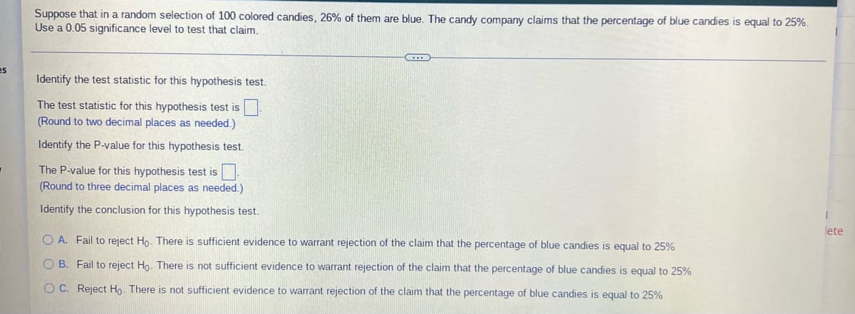 Suppose that in a random selection of 100 colored candies, 26% of them are blue. The candy company claims that the percentage of blue candies is equal to 25%.
Use a 0.05 significance level to test that claim.
es
Identify the test statistic for this hypothesis test.
The test statistic for this hypothesis test is
(Round to two decimal places as needed.)
Identify the P-value for this hypothesis test.
The P-value for this hypothesis test is
(Round to three decimal places as needed.)
Identify the conclusion for this hypothesis test.
lete
OA. Fail to reject Ho. There is sufficient evidence to warrant rejection of the claim that the percentage of blue candies is equal to 25%
OB. Fail to reject Ho. There is not sufficient evidence to warrant rejection of the claim that the percentage of blue candies is equal to 25%
OC. Reject Ho. There is not sufficient evidence to warrant rejection of the claim that the percentage of blue candies is equal to 25%