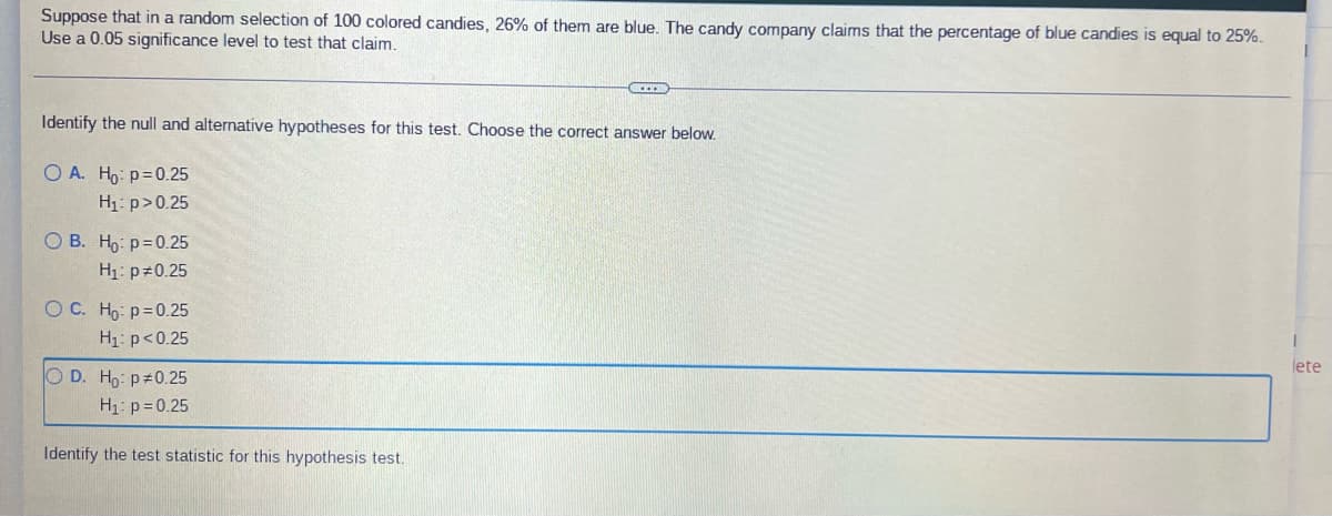 Suppose that in a random selection of 100 colored candies, 26% of them are blue. The candy company claims that the percentage of blue candies is equal to 25%.
Use a 0.05 significance level to test that claim.
Identify the null and alternative hypotheses for this test. Choose the correct answer below.
OA. Ho: p=0.25
H₁: p>0.25
OB. Ho: p=0.25
H₁: p=0.25
O C. Ho-p=0.25
H₁: p<0.25
lete
OD. Ho: p=0.25
H₁: p=0.25
Identify the test statistic for this hypothesis test.