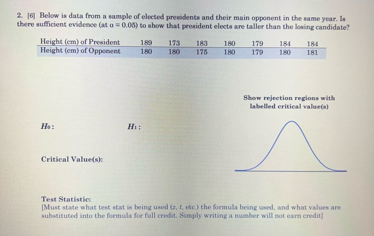 2. [6] Below is data from a sample of elected presidents and their main opponent in the same year. Is
there sufficient evidence (at a = 0.05) to show that president elects are taller than the losing candidate?
Height (cm) of President
Height (cm) of Opponent
189
173
183
180
179
184
184
180
180
175
180
179
180
181
Show rejection regions with
labelled critical value(s)
Но:
Hi:
Critical Value(s):
Test Statistic:
[Must state what test stat is being used (z, t, etc.) the formula being used, and what values are
substituted into the formula for full credit. Simply writing a number will not earn credit]
