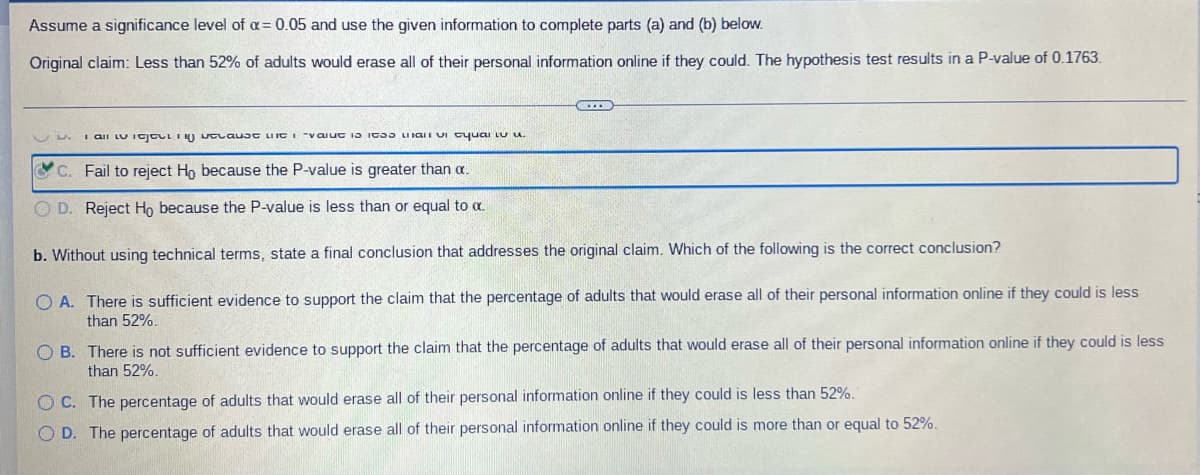 Assume a significance level of α = 0.05 and use the given information to complete parts (a) and (b) below.
Original claim: Less than 52% of adults would erase all of their personal information online if they could. The hypothesis test results in a P-value of 0.1763.
GECE
I all the cause the value to its a cual
C. Fail to reject Ho because the P-value is greater than a.
OD. Reject Ho because the P-value is less than or equal to α.
b. Without using technical terms, state a final conclusion that addresses the original claim. Which of the following is the correct conclusion?
OA. There is sufficient evidence to support the claim that the percentage of adults that would erase all of their personal information online if they could is less
than 52%.
OB. There is not sufficient evidence to support the claim that the percentage of adults that would erase all of their personal information online if they could is less
than 52%.
OC. The percentage of adults that would erase all of their personal information online if they could is less than 52%.
OD. The percentage of adults that would erase all of their personal information online if they could is more than or equal to 52%.