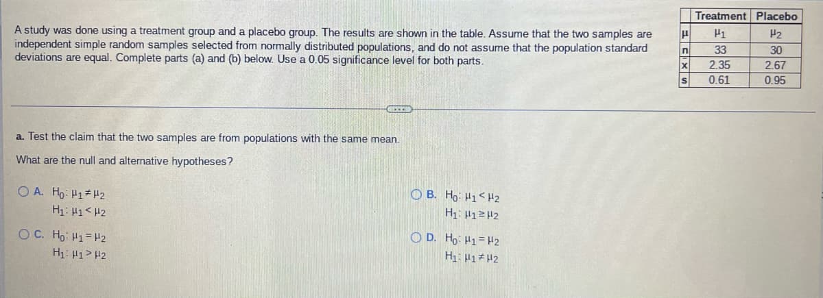 Treatment Placebo
P2
A study was done using a treatment group and a placebo group. The results are shown in the table. Assume that the two samples are
independent simple random samples selected from normally distributed populations, and do not assume that the population standard
deviations are equal. Complete parts (a) and (b) below. Use a 0.05 significance level for both parts.
33
30
2.35
2.67
0.61
0.95
a. Test the claim that the two samples are from populations with the same mean.
What are the null and alternative hypotheses?
O A. Ho: H1 H2
O B. Ho: H1< H2
H1: H1<H2
H1: P12H2
O D. Ho: H1= H2
H1: 41#H2
OC. Ho: H1= H2
H1: H1> H2
