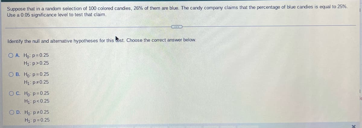Suppose that in a random selection of 100 colored candies, 26% of them are blue. The candy company claims that the percentage of blue candies is equal to 25%.
Use a 0.05 significance level to test that claim.
GEE
Identify the null and alternative hypotheses for this est. Choose the correct answer below.
O A. Ho: p=0.25
H₁: p>0.25
OB. Ho: p=0.25
H₁: p=0.25
O C. Họ: p=0.25
H₁: p<0.25
le
O D. Họ: P±0.25
H₁: p=0.25