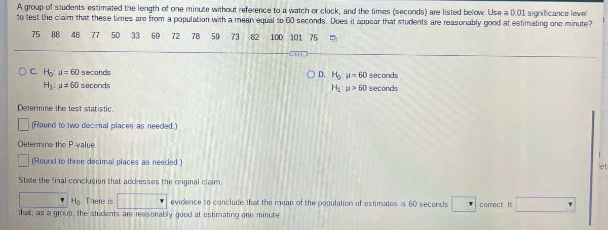 A group of students estimated the length of one minute without reference to a watch or clock, and the times (seconds) are listed below. Use a 0.01 significance level
to test the claim that these times are from a population with a mean equal to 60 seconds. Does it appear that students are reasonably good at estimating one minute?
75
88 48 77 50 33 69
72 78 59 73 82
100
101 75 D
OC. Ho: H= 60 seconds
O D. Ho: H= 60 seconds
H₁: μ#60 seconds
H₁: > 60 seconds
Determine the test statistic.
(Round to two decimal places as needed.)
Determine the P-value.
(Round to three decimal places as needed.)
let
State the final conclusion that addresses the original claim.
Ho. There is
▾correct. It
evidence to conclude that the mean of the population of estimates is 60 seconds
that, as a group, the students are reasonably good at estimating one minute.