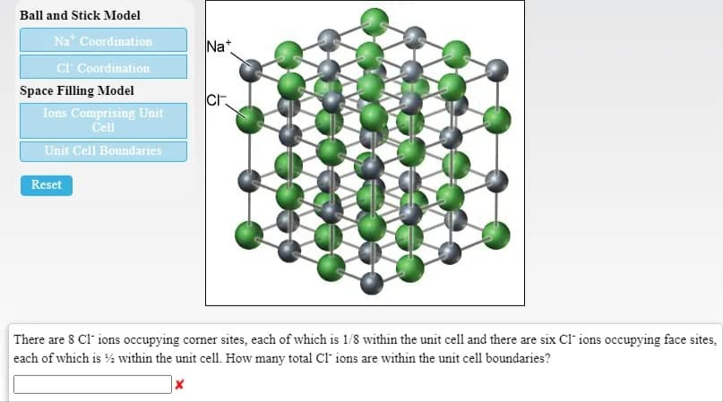 Ball and Stick Model
Nat Coordination
Nat
Cr Coordination
Space Filling Model
cr
Ions Comprising Unit
Cell
Unit Cell Boundaries
Reset
There are 8 Cl" ions occupying corner sites, each of which is 1/8 within the unit cell and there are six Cl ions occupying face sites,
each of which is ½ within the unit cel1. How many total cF ions are within the unit cell boundaries?
