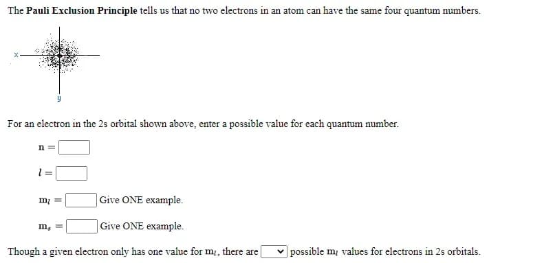 The Pauli Exclusion Principle tells us that no two electrons in an atom can have the same four quantum numbers.
For an electron in the 2s orbital shown above, enter a possible value for each quantum number.
n
m =
|Give ONE example.
|Give ONE example.
Though a given electron only has one value for m, there are
|possible m, values for electrons in 2s orbitals.
