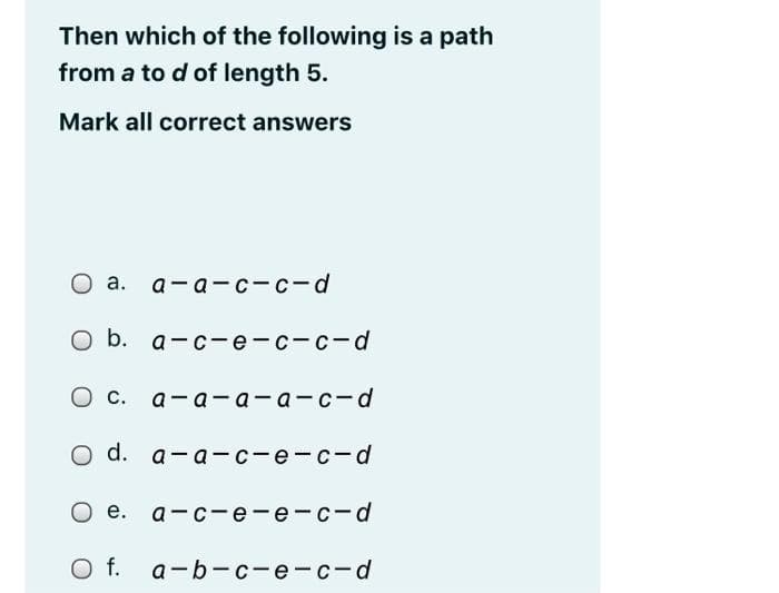 Then which of the following is a path
from a to d of length 5.
Mark all correct answers
О а. а-а-с-с-d
оb. а-с—е-с-с-d
О с.
а-а-а—а -с- d
o d. a-a -с —е- с- d
О е. а-с-е-е-с-d
Of.
а-b-с-е- с -d
