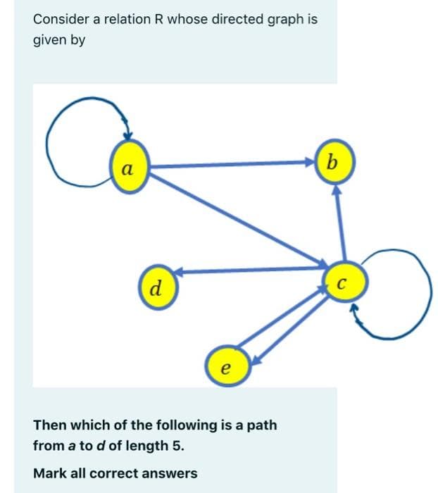 Consider a relation R whose directed graph is
given by
(b
a
d
C
e
Then which of the following is a path
from a to d of length 5.
Mark all correct answers
