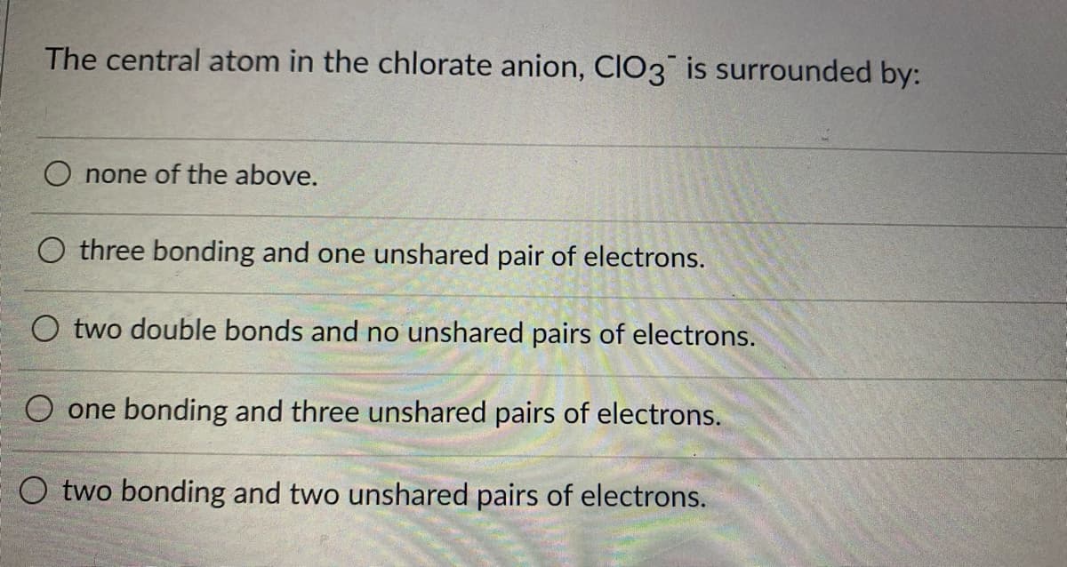 The central atom in the chlorate anion, Cl03 is surrounded by:
O none of the above.
O three bonding and one unshared pair of electrons.
O two double bonds and no unshared pairs of electrons.
O one bonding and three unshared pairs of electrons.
O two bonding and two unshared pairs of electrons.
