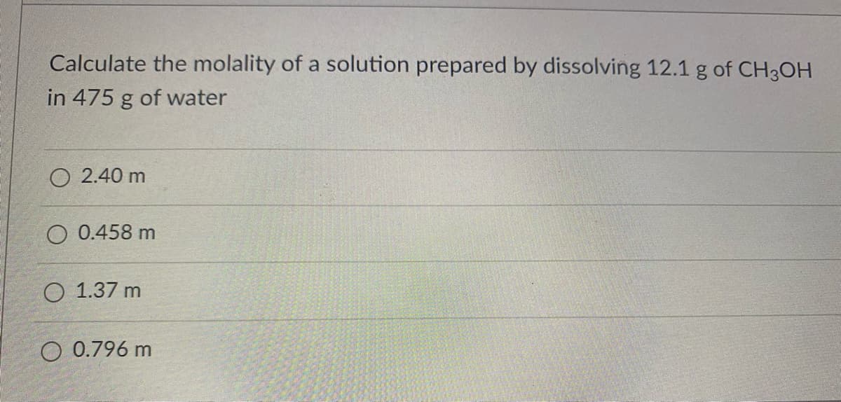 Calculate the molality of a solution prepared by dissolving 12.1 g of CH3OH
in 475 g of water
O 2.40 m
O 0.458 m
O 1.37 m
O 0.796 m
