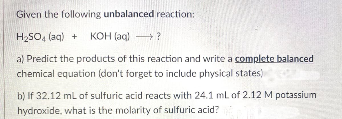 Given the following unbalanced reaction:
H2SO4 (aq) +
КОН (ag)
a) Predict the products of this reaction and write a complete balanced
chemical equation (don't forget to include physical states)
b) If 32.12 mL of sulfuric acid reacts with 24.1 mL of 2.12 M potassium
hydroxide, what is the molarity of sulfuric acid?
