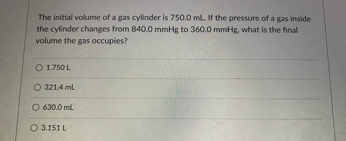 The initial volume of a gas cylinder is 750.0 mL. If the pressure of a
gas
inside
the cylinder changes from 840.0 mmHg to 360.0 mmHg, what is the final
volume the gas occupies?
O 1.750 L
321.4 mL
630.0 mL
O 3.151 L
