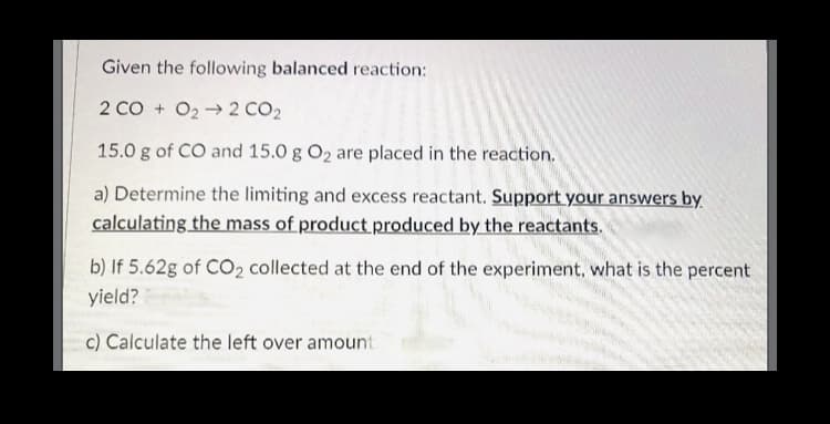 Given the following balanced reaction:
2 CO + O2→2 CO2
15.0 g of CO and 15.0 g O2 are placed in the reaction.
a) Determine the limiting and excess reactant. Support your answers by.
calculating the mass of product produced by the reactants.
b) If 5.62g of CO2 collected at the end of the experiment, what is the percent
yield?
c) Calculate the left over amount
