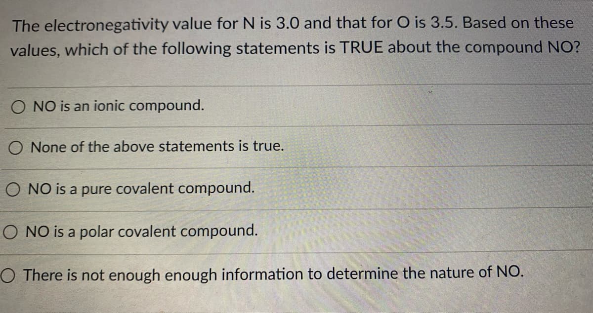 The electronegativity value for N is 3.0 and that for O is 3.5. Based on these
values, which of the following statements is TRUE about the compound NO?
O NO is an ionic compound.
O None of the above statements is true.
O NO is a pure covalent compound.
O NO is a polar covalent compound.
O There is not enough enough information to determine the nature of NO.
