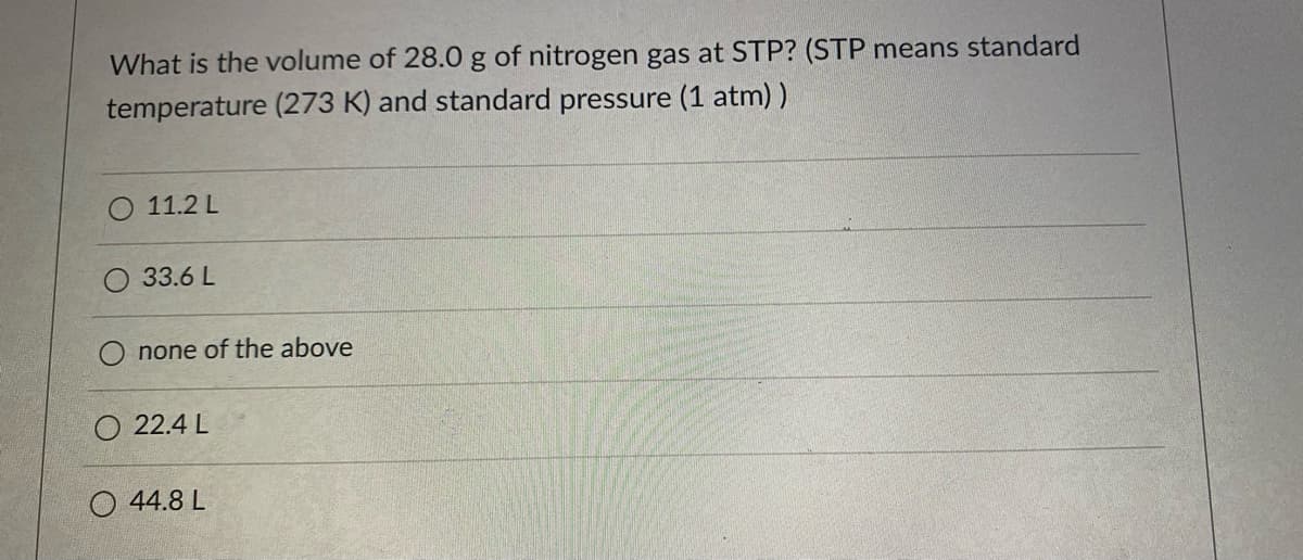 What is the volume of 28.0 g of nitrogen gas at STP? (STP means standard
temperature (273 K) and standard pressure (1 atm) )
11.2 L
33.6 L
none of the above
O 22.4 L
O 44.8 L
