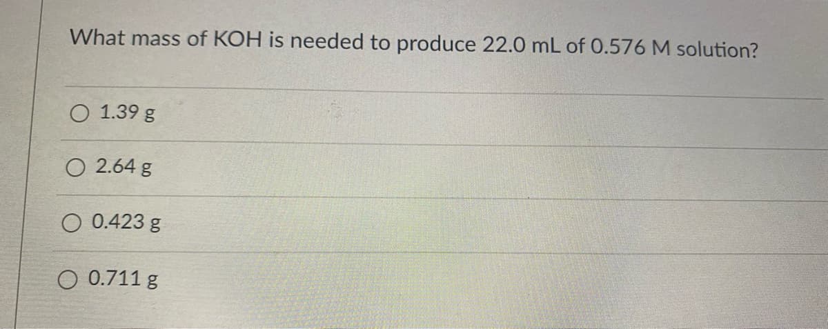 What mass of KOH is needed to produce 22.0 mL of 0.576 M solution?
O 1.39 g
O 2.64 g
O 0.423 g
O 0.711 g
