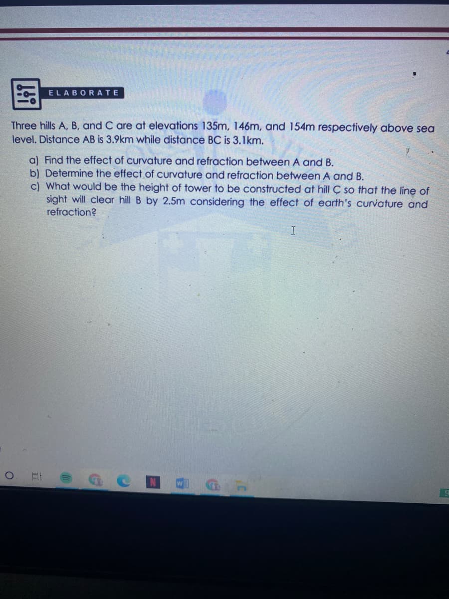 ELABORATE
Three hills A, B, and C are at elevations 135m, 146m, and 154m respectively above sea
level. Distance AB is 3.9km while distance BC is 3.1km.
a) Find the effect of curvature and refraction between A and B.
b) Determine the effect of curvature and refraction between A and B.
c) What would be the height of tower to be constructed at hill Ç so that the line of
sight will clear hill B by 2.5m considering the effect of earth's curvature and
refraction?
