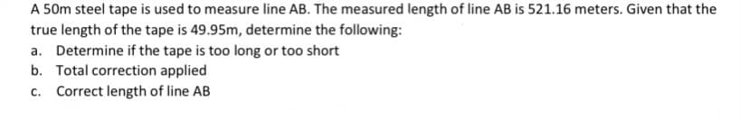 A 50m steel tape is used to measure line AB. The measured length of line AB is 521.16 meters. Given that the
true length of the tape is 49.95m, determine the following:
a. Determine if the tape is too long or too short
b. Total correction applied
c. Correct length of line AB
