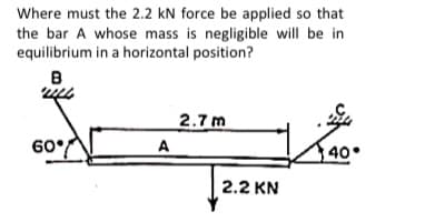 Where must the 2.2 kN force be applied so that
the bar A whose mass is negligible will be in
equilibrium in a horizontal position?
2.7 m
60/
A
40
2.2 KN

