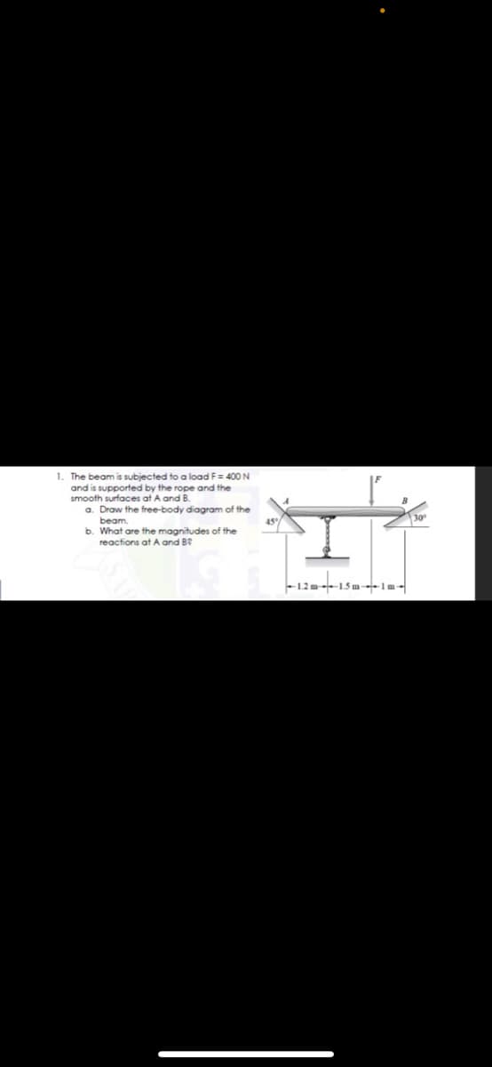 1. The beam is subjected to a load F= 400 N
and is supported by the rope and the
smooth surfaces at A and B.
a. Draw the free-body diagram of the
beam.
b. What are the magnitudes of the
reactions at A and B?
-12 m 15 m-Im-
