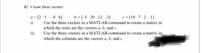 d) Create three vectors:
a = [2 1 -0 6]
b=[-5 20 12 -3]
c= [10 7 2-1]
i)
Use the three vectors in a MATLAB command to create a matrix in
which the rows are the vectors a, b, and e.
ii)
Use the three vectors in a MATLAB command to create a matrix in
which the columns are the vectors a, b, and c
