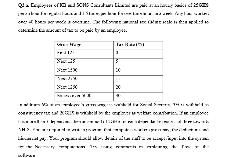 Q2.a. Employees of KB and SONS Consultants Limited are paid at an hourly basics of 25GHS
per an hour for regular hours and 1.5 times per hour for overtime hours in a week. Any hour worked
over 40 hours per week is overtime. The following national tax sliding scale is then applied to
determine the amount of tax to be paid by an employee.
GrossWage
Tax Rate (%)
First 125
Next 125
5
Next 1500
10
Next 2750
15
Next 1250
20
Excess over 5000
30
In addition 6% of an employee's gross wage is withheld for Social Security, 3% is withheld as
constituency tax and 20GHS is withheld by the employer as welfare contribution. If an employee
has more than 3 dependants then an amount of 5GHS for each dependant in excess of three towards
NHIS. You are required to write a program that compute a workers gross pay, the deductions and
his/her net pay. Your program should allow details of the staff to be accept /input into the system
for the Necessary computations. Try using comments in explaining the flow of the
software
