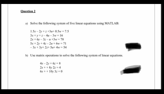 Question 2
a) Solve the following system of five linear equations using MATLAB:
1.5x – 2y +z +3u+ 0.5w= 7.5
3x + y +z- 4u – 3w = 16
2x + 6y – 3z – u +3w= 78
5x + 2y + 4z – 2u + 6w = 71
- 3x + 3y+ 2z+ 5ut 4w = 54
b) Use matrix operations to solve the following system of linear equations.
4x – 2y + 6z = 8
2x + + 8y 2z = 4
6x + + 10y 3z = 0
