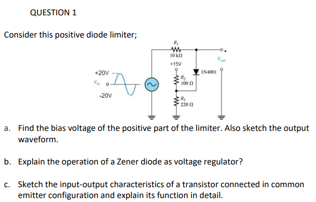 QUESTION 1
Consider this positive diode limiter;
R
10 kn
+15V
+20V
IN4001
100 0
-20V
R3
220 2
a. Find the bias voltage of the positive part of the limiter. Also sketch the output
waveform.
b. Explain the operation of a Zener diode as voltage regulator?
c. Sketch the input-output characteristics of a transistor connected in common
emitter configuration and explain its function in detail.
