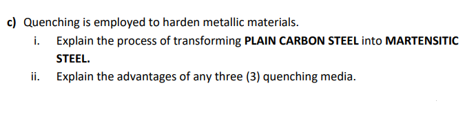 c) Quenching is employed to harden metallic materials.
i. Explain the process of transforming PLAIN CARBON STEEL into MARTENSITIC
STEEL.
ii. Explain the advantages of any three (3) quenching media.
