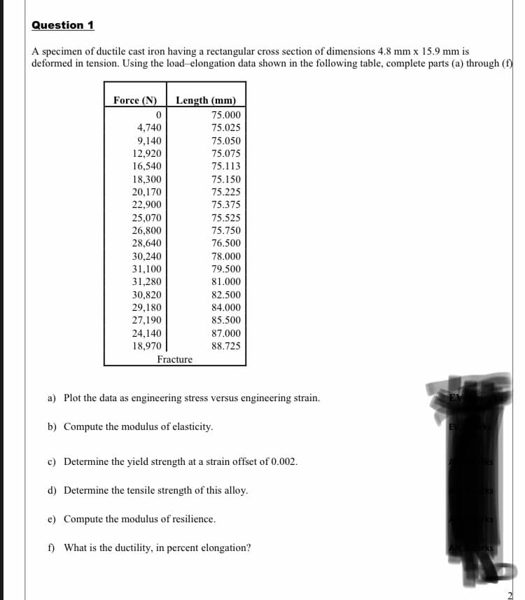 Question 1
A specimen of ductile cast iron having a rectangular cross section of dimensions 4.8 mm x 15.9 mm is
deformed in tension. Using the load-elongation data shown in the following table, complete parts (a) through (f)
Force (N)
Length (mm)
75.000
4,740
75.025
9,140
75.050
12,920
75.075
16,540
75.113
18,300
75.150
20,170
75.225
22,900
75.375
75.525
25,070
26,800
28,640
75.750
76.500
30,240
31,100
78.000
79.500
31,280
81.000
30,820
29,180
27,190
82.500
84.000
85.500
24,140
87.000
18,970
88.725
Fracture
a) Plot the data as engineering stress versus engineering strain.
b) Compute the modulus of elasticity.
c) Determine the yield strength at a strain offset of 0.002.
d) Determine the tensile strength of this alloy.
e) Compute the modulus of resilience.
f) What is the ductility, in percent elongation?
ANark

