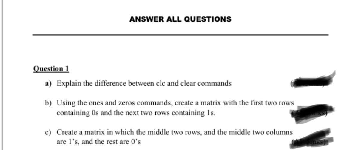 ANSWER ALL QUESTIONS
Question 1
a) Explain the difference between cle and clear commands
b) Using the ones and zeros commands, create a matrix with the first two rows
containing Os and the next two rows containing 1s.
c) Create a matrix in which the middle two rows, and the middle two columns
are l's, and the rest are 0's
niks)
