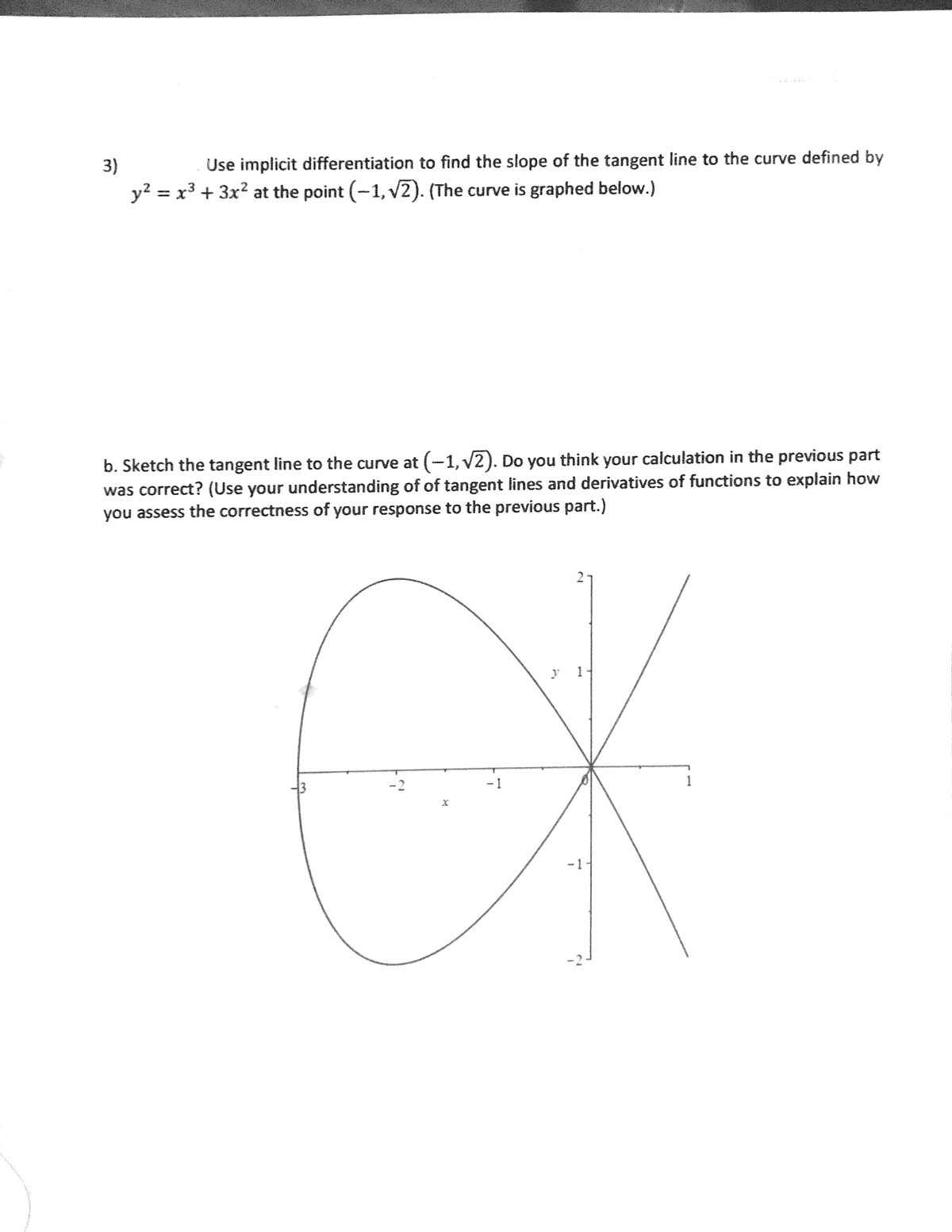 3)
Use implicit differentiation to find the slope of the tangent line to the curve defined by
y? = x3 + 3x? at the point (-1, v2). (The curve is graphed below.)
b. Sketch the tangent line to the curve at (-1, v2). Do you think your calculation in the previous part
was correct? (Use your understanding of of tangent lines and derivatives of functions to explain how
you assess the correctness of your response to the previous part.)
OK
y 1
-2
- 1
1
-1
-2
