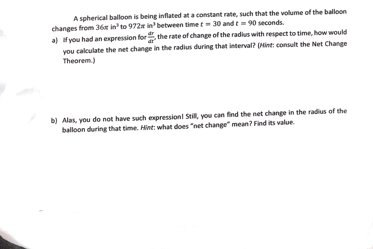 A spherical balloon is being inflated at a constant rate, such that the volume of the balloon
changes from 36n in³ to 972n in³ between time t = 30 and t = 90 seconds.
dr
a) If you had an expression for
dt'
the rate of change of the radius with respect to time, how would
calculate the net change in the radius during that interval? (Hint: consult the Net Change
you
Theorem.)
b) Alas, you do not have such expression! Still, you can find the net change in the radius of the
balloon during that time. Hint: what does “net change" mean? Find its value.
