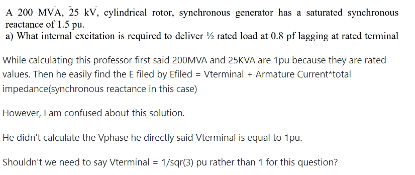 A 200 MVA, 25 kV, cylindrical rotor, synchronous generator has a saturated synchronous
reactance of 1.5 pu.
a) What internal excitation is required to deliver 1½ rated load at 0.8 pf lagging at rated terminal
While calculating this professor first said 200MVA and 25KVA are 1pu because they are rated
values. Then he easily find the E filed by Efiled = Vterminal + Armature Current*total
impedance (synchronous reactance in this case)
However, I am confused about this solution.
He didn't calculate the Vphase he directly said Vterminal is equal to 1pu.
Shouldn't we need to say Vterminal = 1/sqr(3) pu rather than 1 for this question?