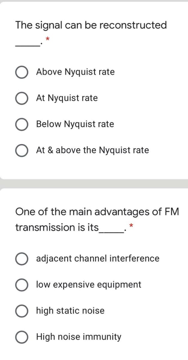 The signal can be reconstructed
Above Nyquist rate
O At Nyquist rate
Below Nyquist rate
O At & above the Nyquist rate
One of the main advantages of FM
transmission is its
O adjacent channel interference
O low expensive equipment
high static noise
O High noise immunity
