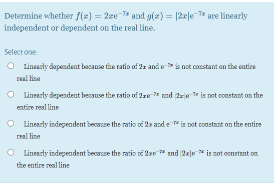 Determine whether f(x) = 2xe¬7# and g(x) = |2x|e-7# are linearly
independent or dependent on the real line.
Select one:
O Linearly dependent because the ratio of 2z and e-7 is not constant on the entire
real line
O Linearly dependent because the ratio of 2.re-7z and |2x|e-7z is not constant on the
entire real line
O Linearly independent because the ratio of 2z and e-7z is not constant on the entire
real line
O Linearly independent because the ratio of 2re-7 and |2r|e-7= is not constant on
the entire real line

