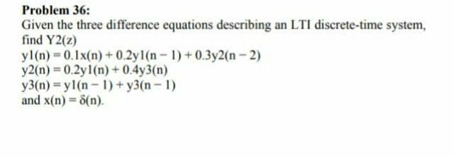 Problem 36:
Given the three difference equations describing an LTI discrete-time system,
find Y2(z)
yl(n) 0.1x(n) + 0.2y1(n- 1) +0.3y2(n-2)
y2(n) 0.2y1(n) + 0.4y3(n)
y3(n) = y1(n-1)+ y3(n- 1)
and x(n) = 8(n).
