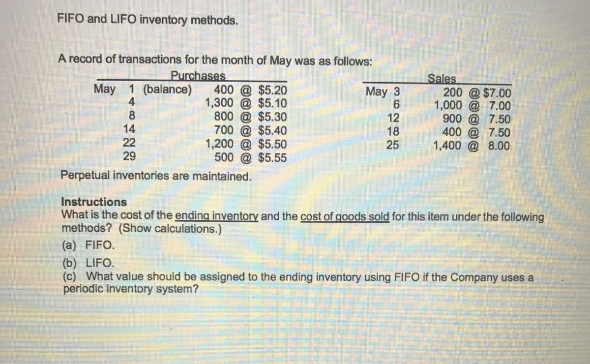 FIFO and LIFO inventory methods.
A record of transactions for the month of May was as follows:
Purchases
Sales
200 @ $7.00
1,000 @ 7.00
900 @ 7.50
400 @ 7.50
1,400 @ 8.00
May 1 (balance)
4
400 @ $5.20
1,300 @ $5.10
800 @ $5.30
700 @ $5.40
1,200 @ $5.50
500 @ $5.55
May 3
8
12
18
25
14
22
29
Perpetual inventories are maintained.
Instructions
What is the cost of the ending inventory and the cost of goods sold for this item under the following
methods? (Show calculations.)
(a) FIFO.
(b) LIFO.
(c) What value should be assigned to the ending inventory using FIFO if the Company uses a
periodic inventory system?
