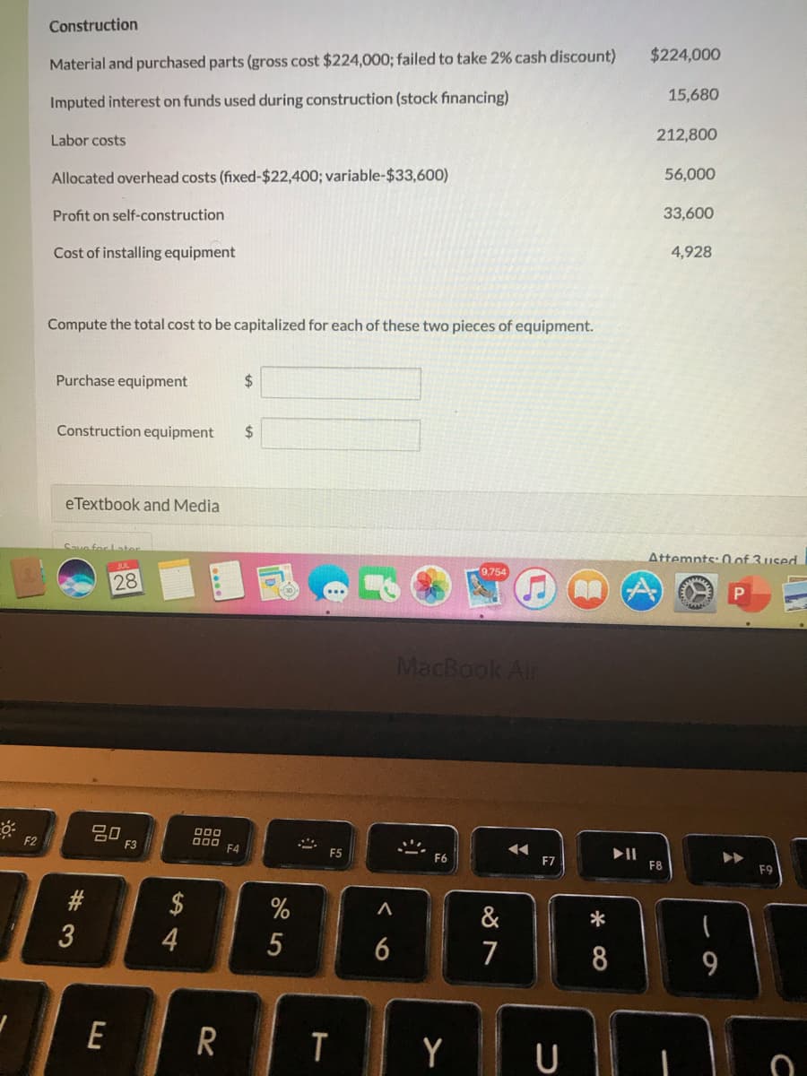 Construction
$224,000
Material and purchased parts (gross cost $224,000; failed to take 2% cash discount)
15,680
Imputed interest on funds used during construction (stock financing)
Labor costs
212,800
Allocated overhead costs (fixed-$22,400; variable-$33,600)
56,000
Profit on self-construction
33,600
Cost of installing equipment
4,928
Compute the total cost to be capitalized for each of these two pieces of equipment.
Purchase equipment
2$
Construction equipment
24
eTextbook and Media
Save
Attemnts: 0 of 3used
28
MacBook Air
吕0
F3
DO0
000
F4
F2
F5
F7
F8
F9
$
&
5
6
7
8
9
E
Y U
%# 3
