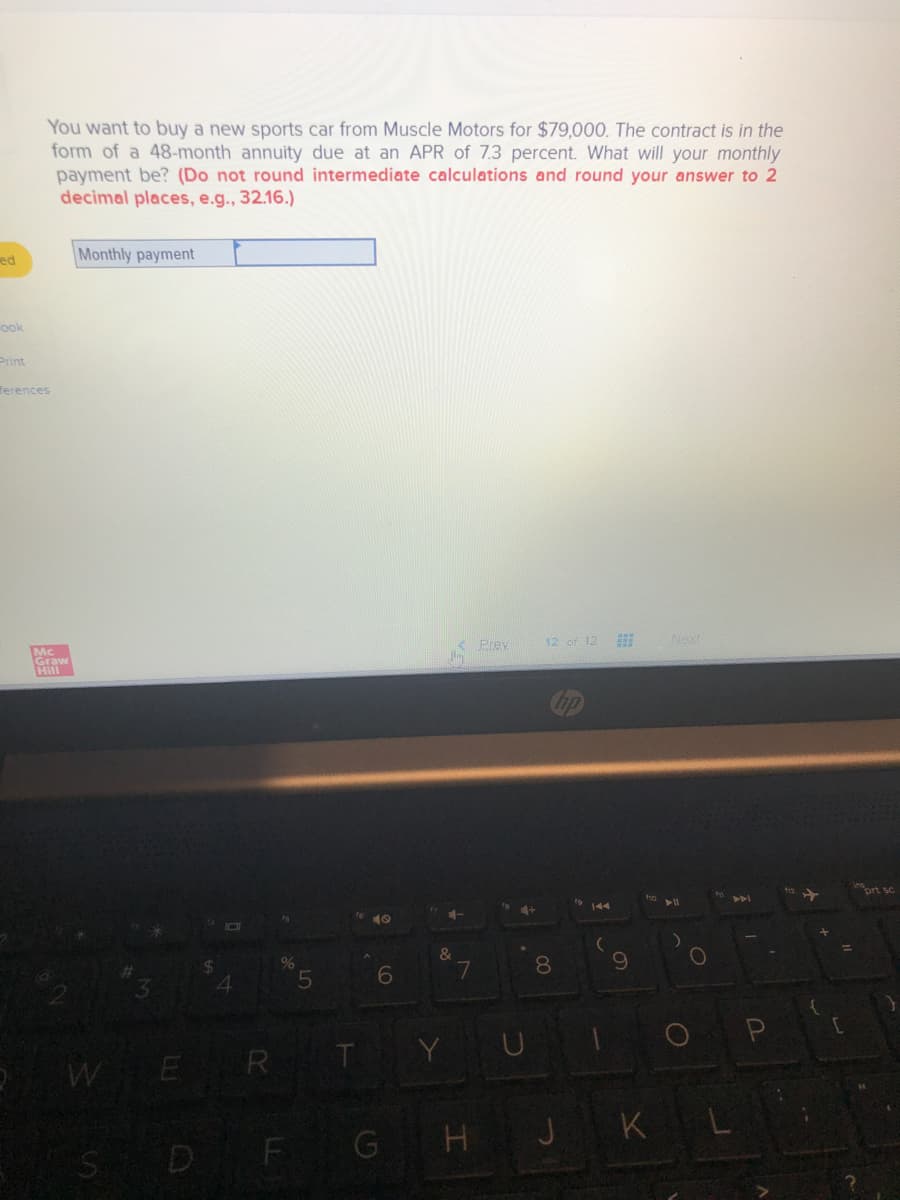 You want to buy a new sports car from Muscle Motors for $79,000. The contract is in the
form of a 48-month annuity due at an APR of 7.3 percent. What will your monthly
payment be? (Do not round intermediate calculations and round your answer to 2
decimal places, e.g., 32.16.)
ed
Monthly payment
ook
Print
Тerences
Mc
Graw
Hill
Prey
12 of 12
Next
ort sc
4+
144
&
7
8.
4.
OP
WER T
S DF GHJ KL
LO
