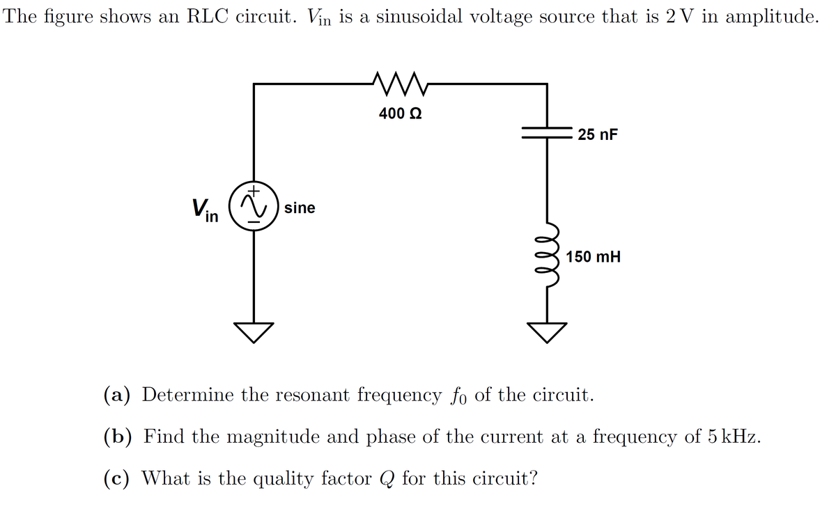 The figure shows an RLC circuit. Vin is a sinusoidal voltage source that is 2 V in amplitude.
Vin (~) sine
400 Ω
25 nF
150 mH
(a) Determine the resonant frequency fo of the circuit.
(b) Find the magnitude and phase of the current at a frequency of 5 kHz.
(c) What is the quality factor for this circuit?