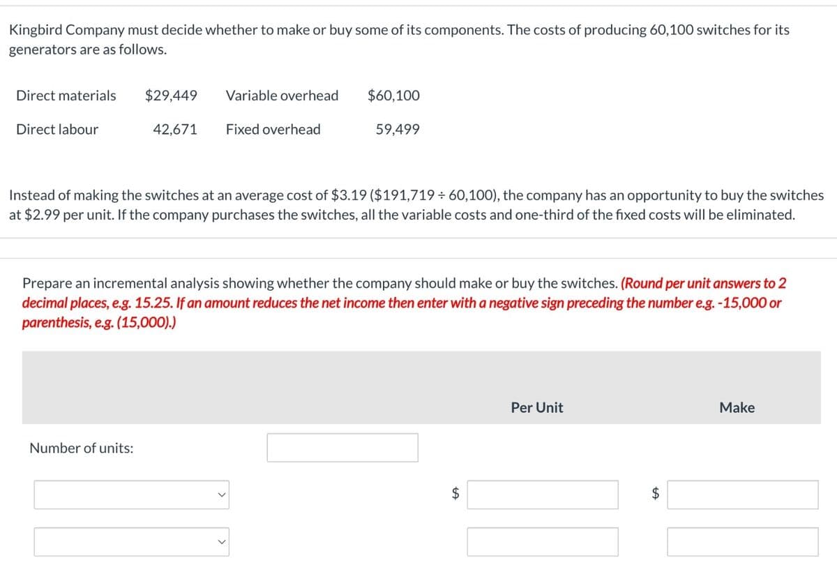 Kingbird Company must decide whether to make or buy some of its components. The costs of producing 60,100 switches for its
generators are as follows.
Direct materials
$29,449
Variable overhead
$60,100
Direct labour
42,671
Fixed overhead
59,499
Instead of making the switches at an average cost of $3.19 ($191,719 ÷ 60,100), the company has an opportunity to buy the switches
at $2.99 per unit. If the company purchases the switches, all the variable costs and one-third of the fixed costs will be eliminated.
Prepare an incremental analysis showing whether the company should make or buy the switches. (Round per unit answers to 2
decimal places, e.g. 15.25. If an amount reduces the net income then enter with a negative sign preceding the number e.g. -15,000 or
parenthesis, e.g. (15,000).)
Number of units:
+A
$
Per Unit
+A
$
Make