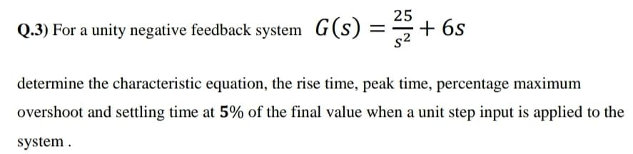 25
Q.3) For a unity negative feedback system G(s)
*+ 6s
s2
determine the characteristic equation, the rise time, peak time, percentage maximum
overshoot and settling time at 5% of the final value when a unit step input is applied to the
system .
