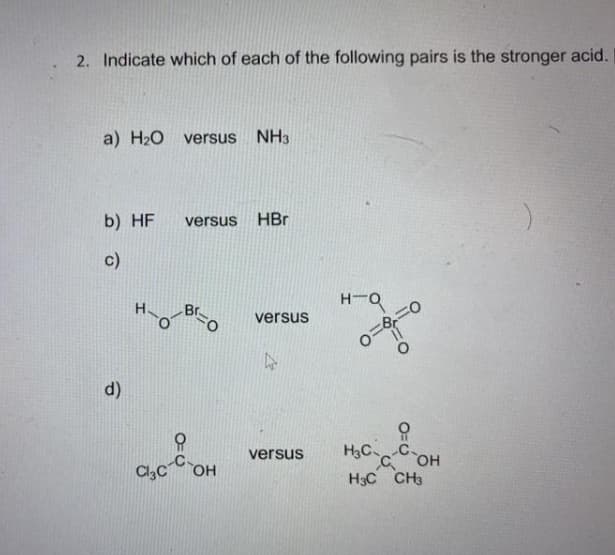 2. Indicate which of each of the following pairs is the stronger acid.
a) H20 versus
NH3
b) HF
HBr
versus
c)
versus
d)
H3C C
C OH
H3C CH3
versus
Cl,COH
