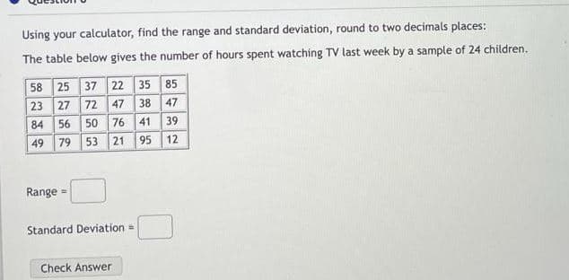 Using your calculator, find the range and standard deviation, round to two decimals places:
The table below gives the number
hours spent watching TV last week by a sample of 24 children.
58 25 37 22 35 85
23 27 72 47 38 47
39
84
56
50
76 41
49 79
53
21
95
12
Range =
Standard Deviation =
Check Answer
