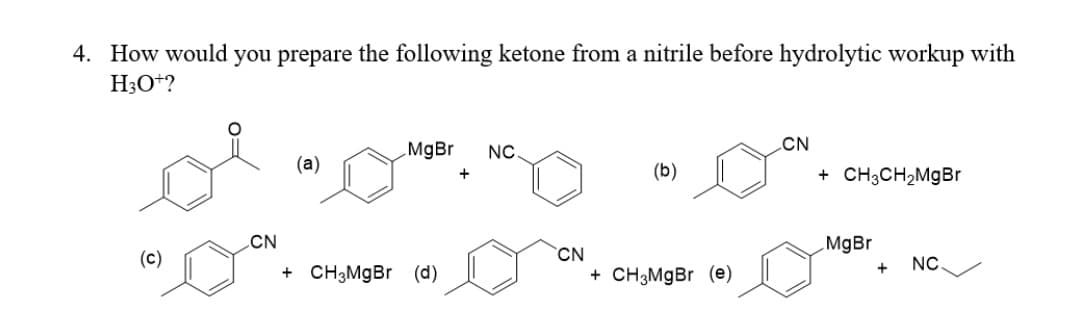 4. How would you prepare the following ketone from a nitrile before hydrolytic workup with
H3O+?
CN
MgBr
NC
(a)
(b)
+ CH3CH,MgBr
+
CN
MgBr
CN
+ CH3MgBr (e)
(c)
NC.
+ CH3M9B (d)
+
