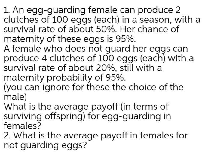 1. An egg-guarding female can produce 2
clutches of 100 eggs (each) in a season, with a
survival rate of about 50%. Her chance of
maternity of these eggs is 95%.
A female who does not guard her eggs can
produce 4 clutches of 100 eggs (each) with a
survival rate of about 20%, still with a
maternity probability of 95%.
(you can ignore for these the choice of the
male)
What is the average payoff (in terms of
surviving offspring) for egg-guarding in
females?
2. What is the average payoff in females for
not guarding eggs?
