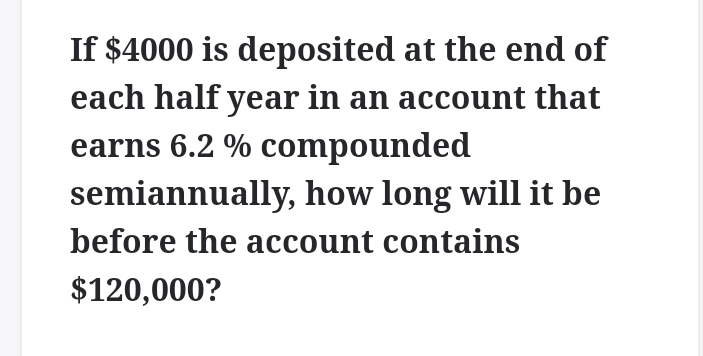 If $4000 is deposited at the end of
each half year in an account that
earns 6.2 % compounded
semiannually, how long will it be
before the account contains
$120,000?
