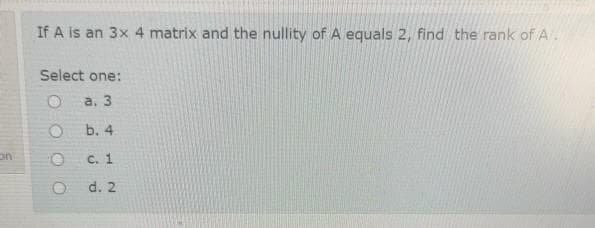 If A is an 3x 4 matrix and the nullity of A equals 2, find the rank of A .
Select one:
a. 3
b. 4
on
C. 1
d. 2
